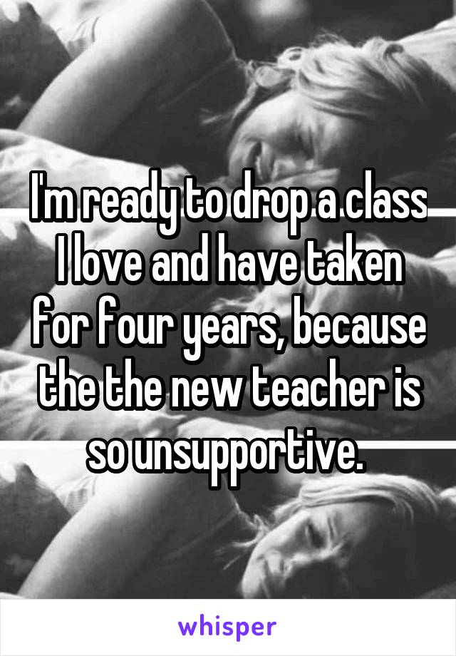 I'm ready to drop a class I love and have taken for four years, because the the new teacher is so unsupportive. 