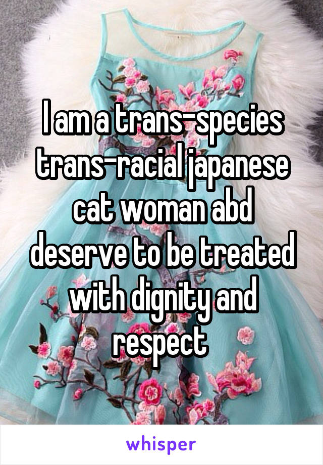 I am a trans-species trans-racial japanese cat woman abd deserve to be treated with dignity and respect 