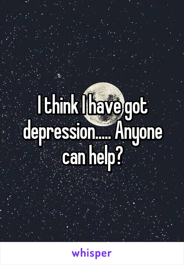 I think I have got depression..... Anyone can help?