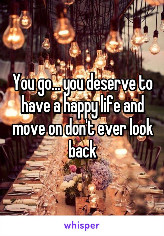 You go... you deserve to have a happy life and move on don't ever look back