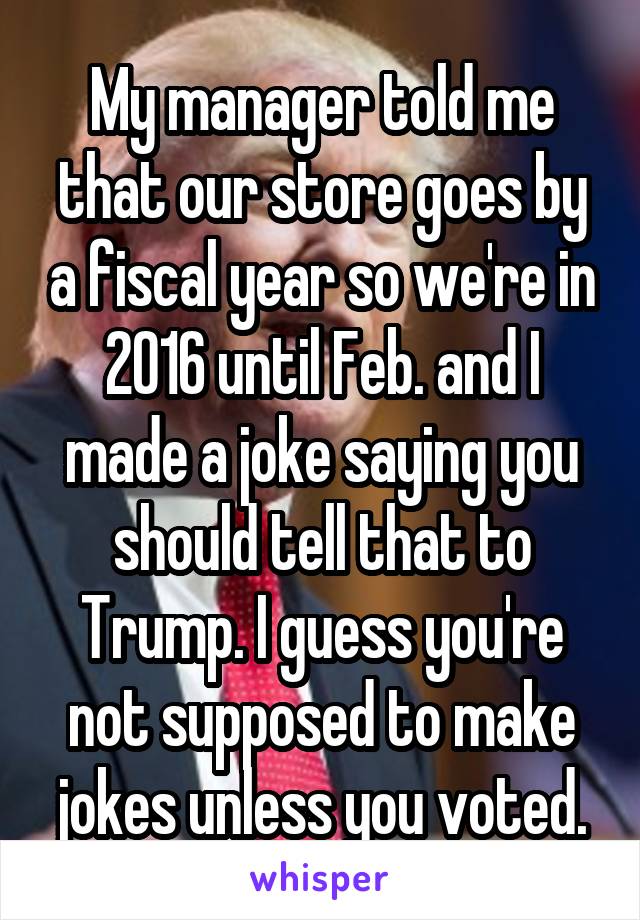 My manager told me that our store goes by a fiscal year so we're in 2016 until Feb. and I made a joke saying you should tell that to Trump. I guess you're not supposed to make jokes unless you voted.