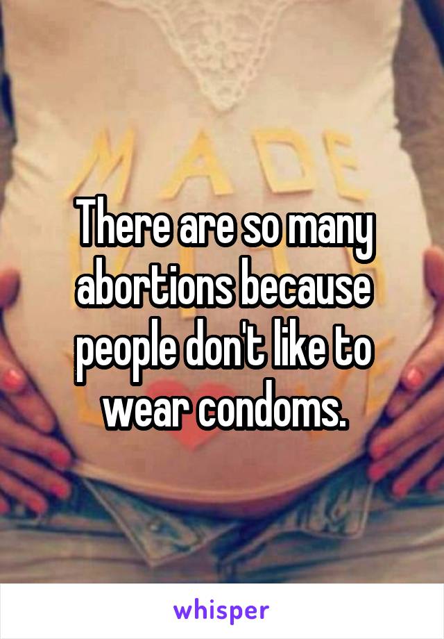 There are so many abortions because people don't like to wear condoms.