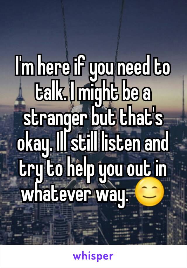 I'm here if you need to talk. I might be a stranger but that's okay. Ill still listen and try to help you out in whatever way. 😊