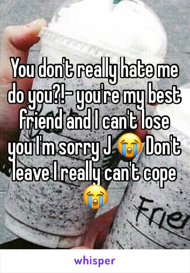 You don't really hate me do you?!- you're my best friend and I can't lose you I'm sorry J 😭 Don't leave I really can't cope 😭