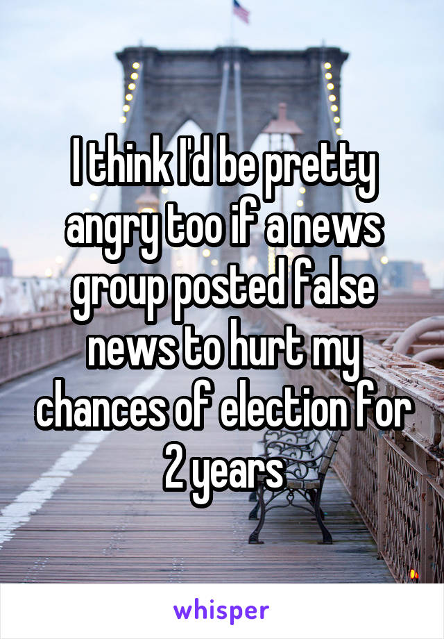 I think I'd be pretty angry too if a news group posted false news to hurt my chances of election for 2 years