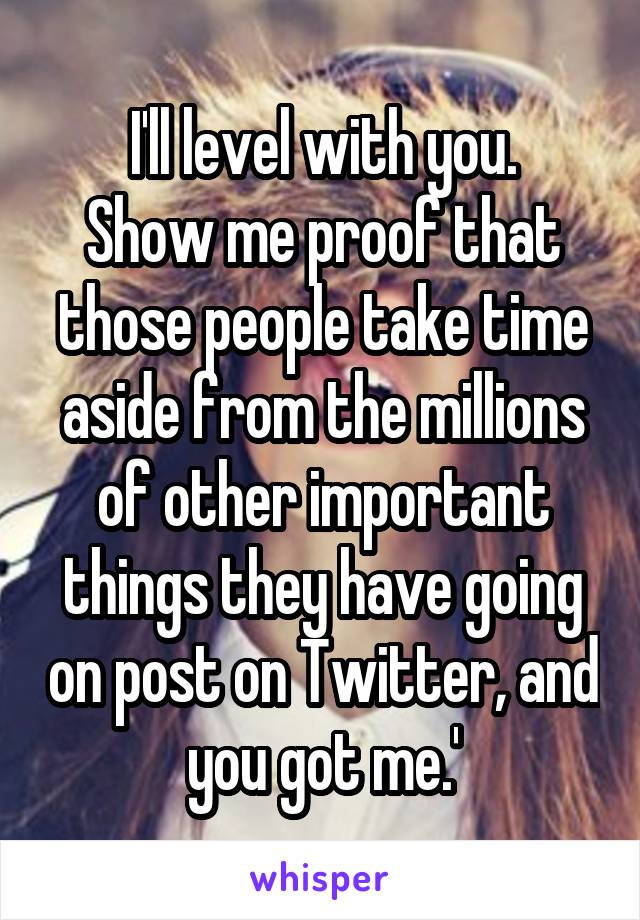I'll level with you.
Show me proof that those people take time aside from the millions of other important things they have going on post on Twitter, and you got me.'