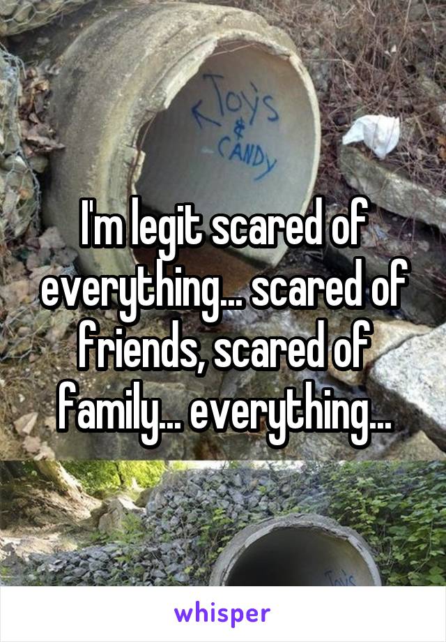 I'm legit scared of everything... scared of friends, scared of family... everything...