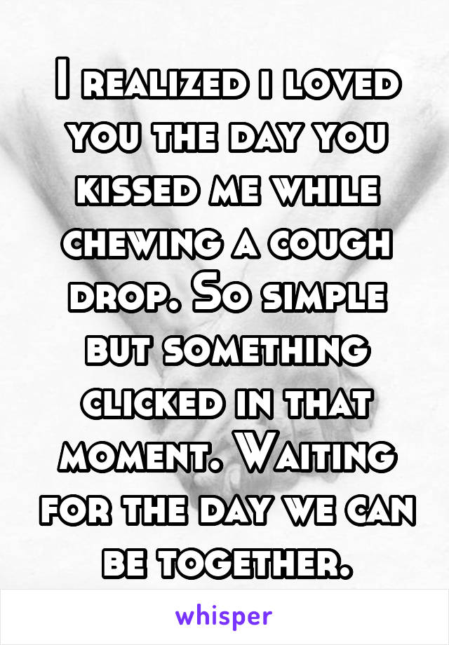 I realized i loved you the day you kissed me while chewing a cough drop. So simple but something clicked in that moment. Waiting for the day we can be together.