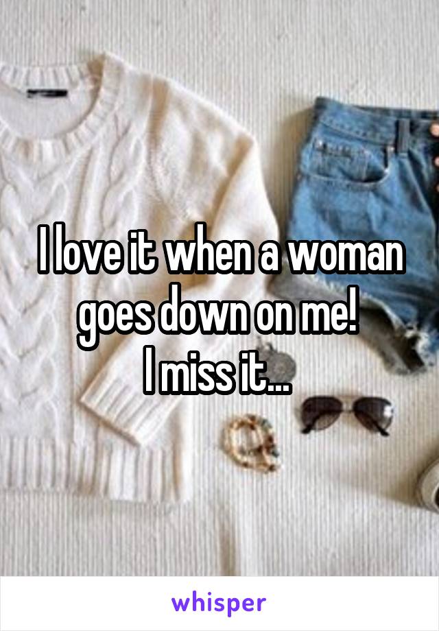 I love it when a woman goes down on me! 
I miss it... 