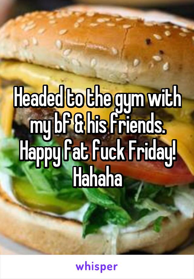 Headed to the gym with my bf & his friends. Happy fat fuck Friday! Hahaha