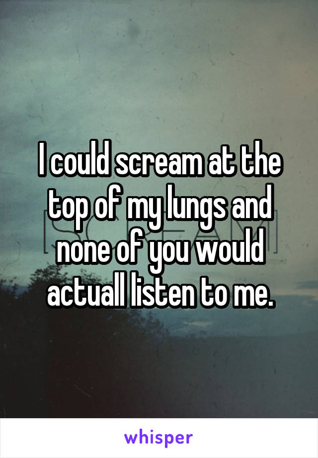 I could scream at the top of my lungs and none of you would actuall listen to me.