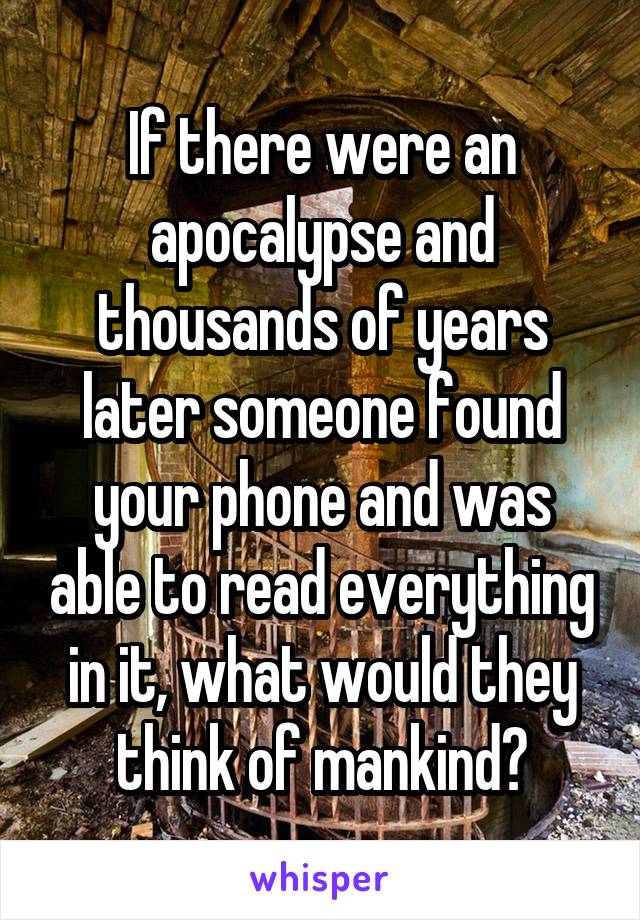 If there were an apocalypse and thousands of years later someone found your phone and was able to read everything in it, what would they think of mankind?