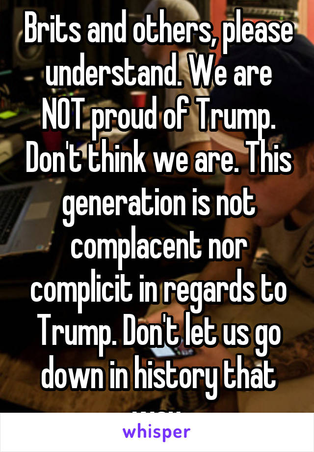 Brits and others, please understand. We are NOT proud of Trump. Don't think we are. This generation is not complacent nor complicit in regards to Trump. Don't let us go down in history that way.