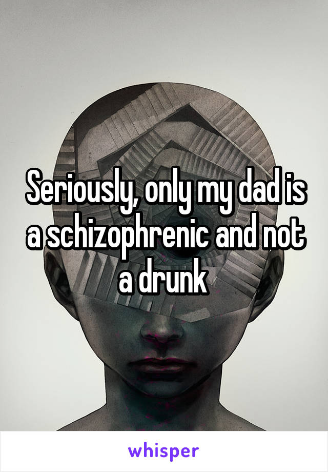 Seriously, only my dad is a schizophrenic and not a drunk 