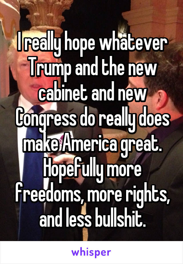 I really hope whatever Trump and the new cabinet and new Congress do really does make America great. Hopefully more freedoms, more rights, and less bullshit.