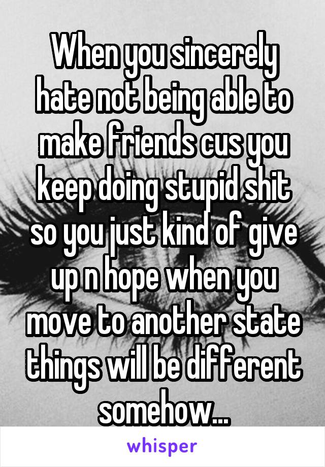 When you sincerely hate not being able to make friends cus you keep doing stupid shit so you just kind of give up n hope when you move to another state things will be different somehow...