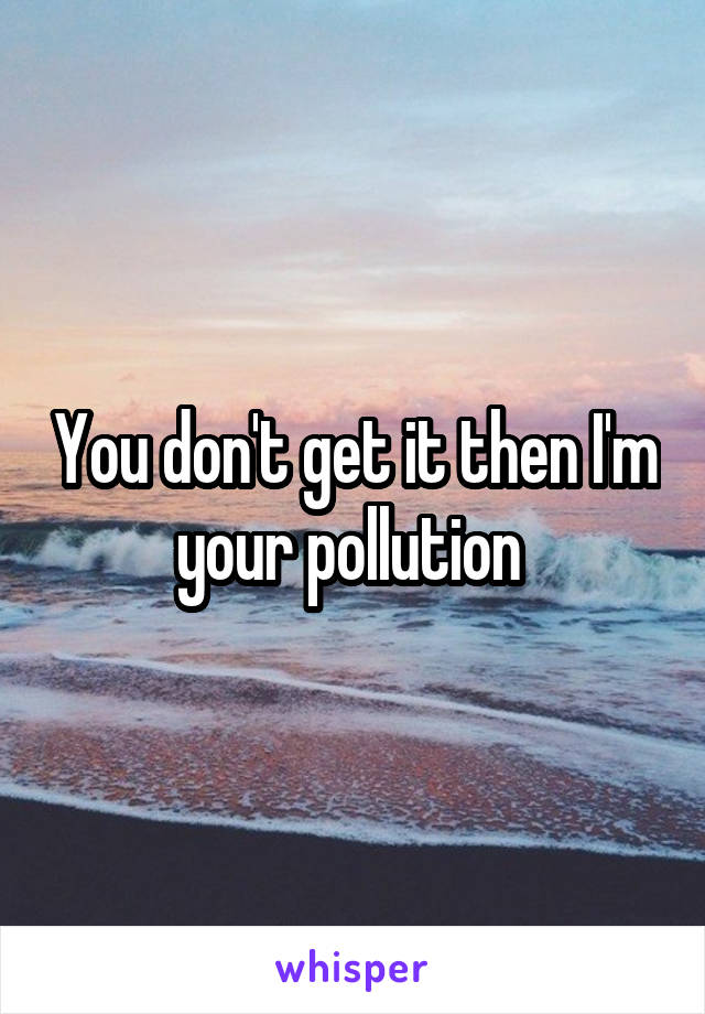 You don't get it then I'm your pollution 