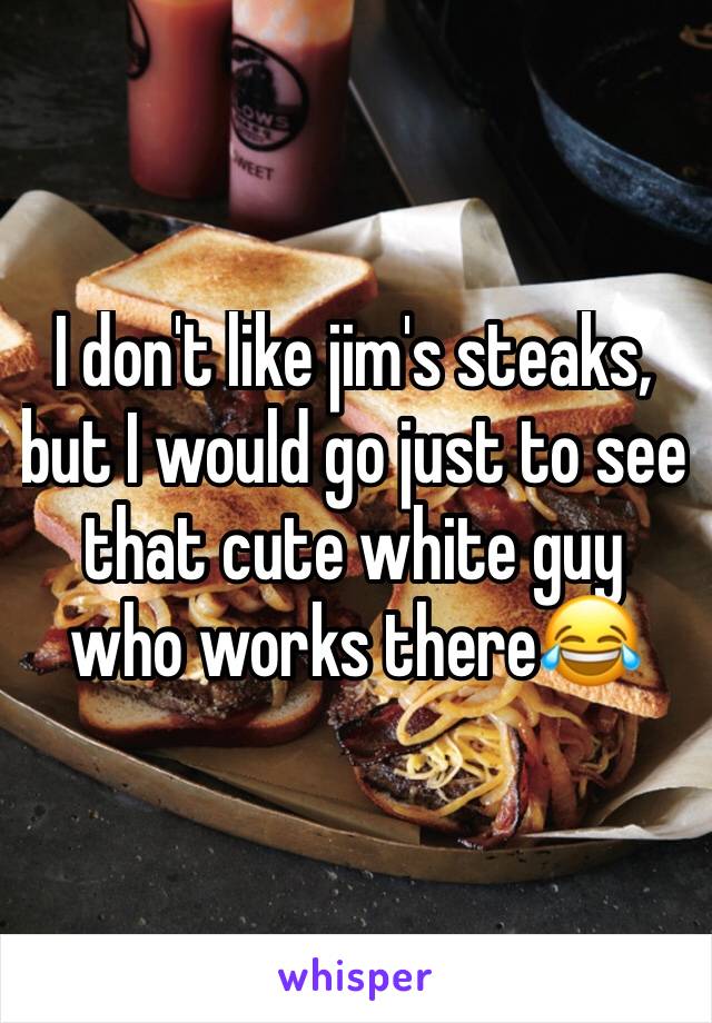 I don't like jim's steaks, but I would go just to see that cute white guy who works there😂