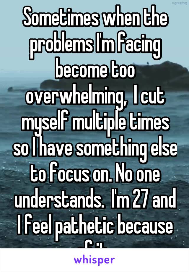 Sometimes when the problems I'm facing become too overwhelming,  I cut myself multiple times so I have something else to focus on. No one understands.  I'm 27 and I feel pathetic because of it. 