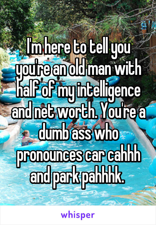 I'm here to tell you you're an old man with half of my intelligence and net worth. You're a dumb ass who pronounces car cahhh and park pahhhk. 