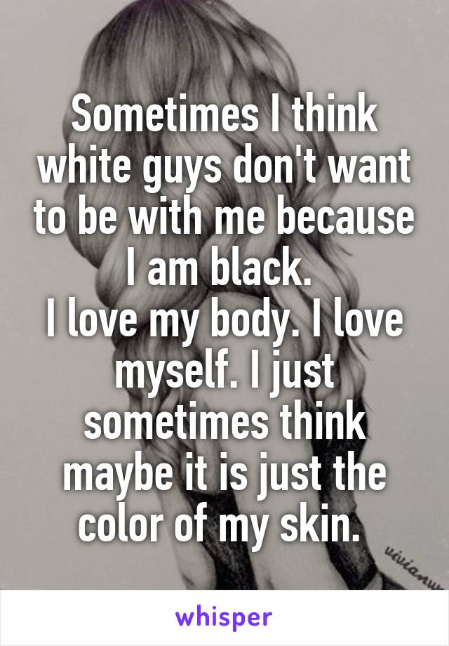 Sometimes I think white guys don't want to be with me because I am black. 
I love my body. I love myself. I just sometimes think maybe it is just the color of my skin. 