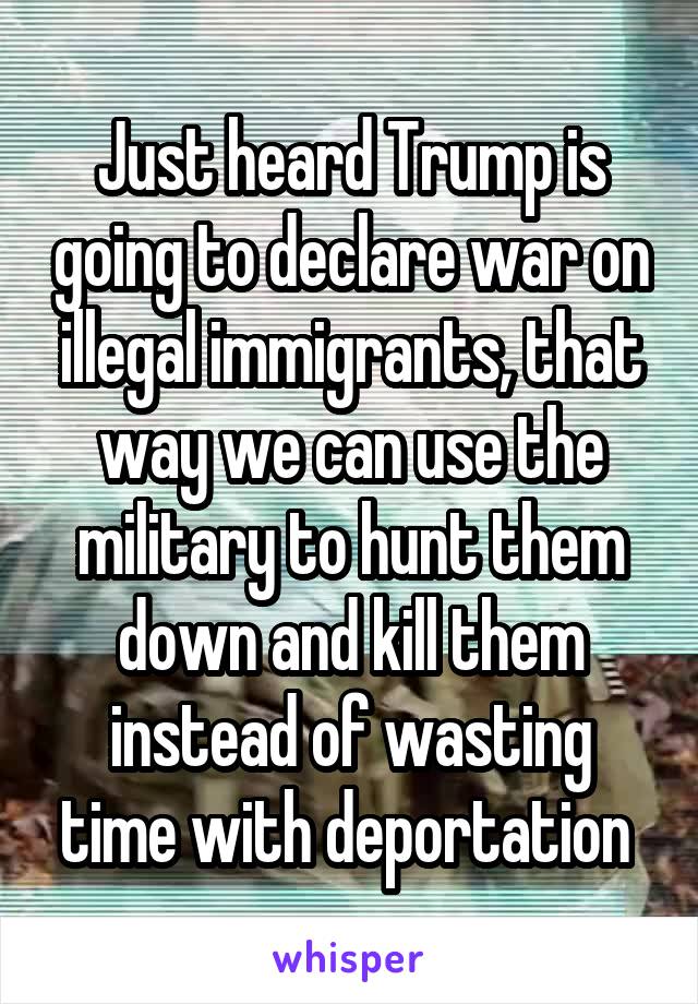 Just heard Trump is going to declare war on illegal immigrants, that way we can use the military to hunt them down and kill them instead of wasting time with deportation 