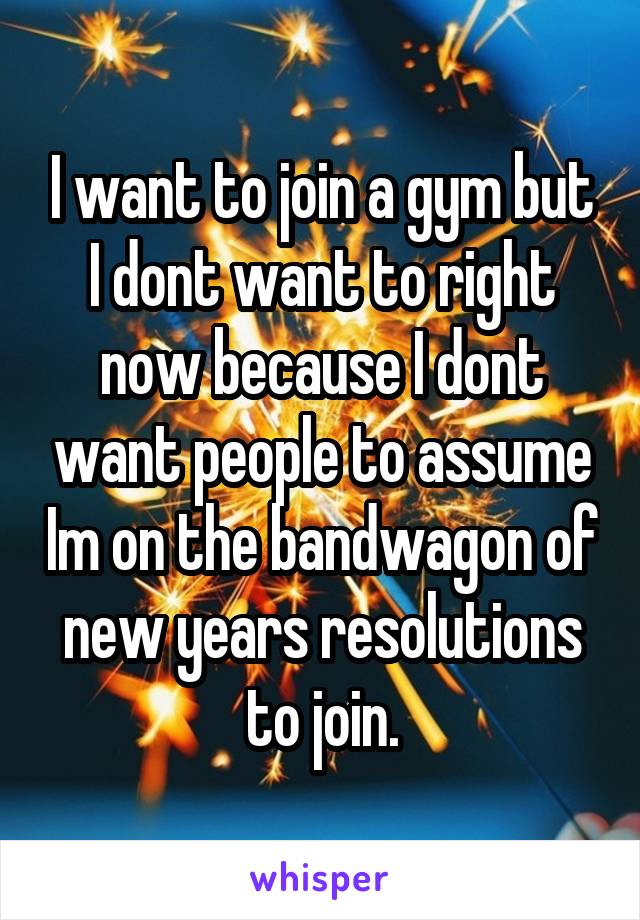 I want to join a gym but I dont want to right now because I dont want people to assume Im on the bandwagon of new years resolutions to join.