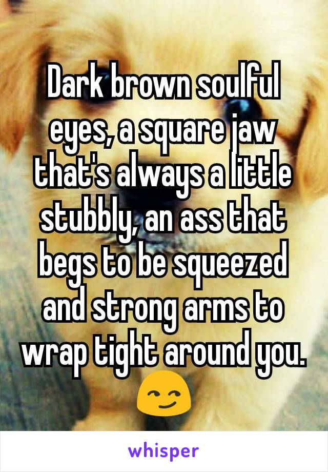 Dark brown soulful eyes, a square jaw that's always a little stubbly, an ass that begs to be squeezed and strong arms to wrap tight around you. 😏