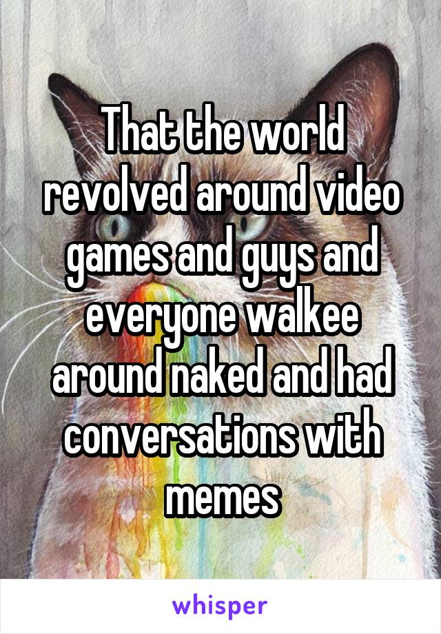 That the world revolved around video games and guys and everyone walkee around naked and had conversations with memes