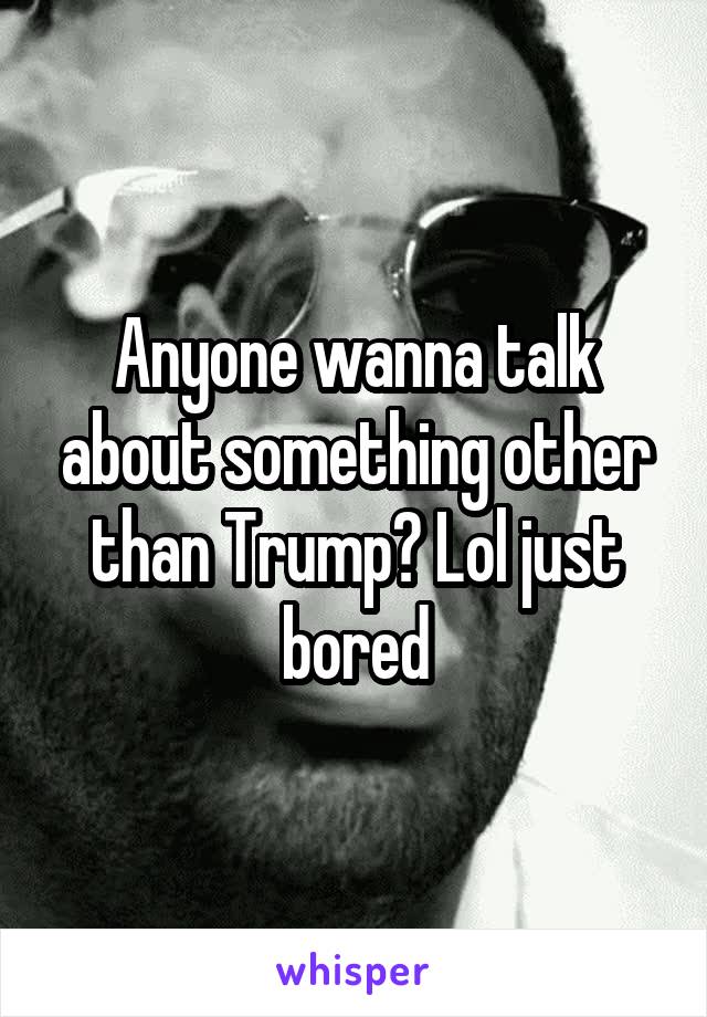 Anyone wanna talk about something other than Trump? Lol just bored