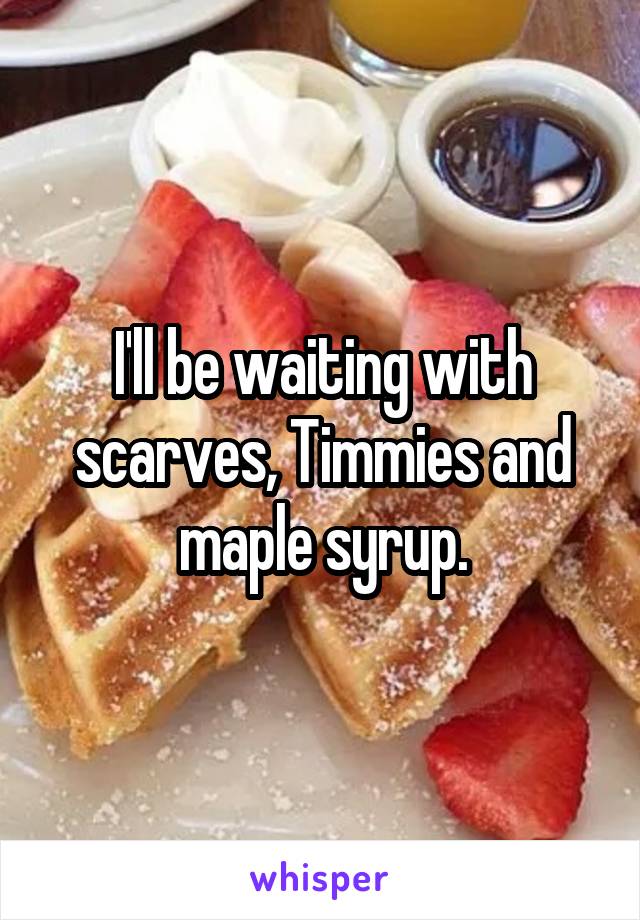 I'll be waiting with scarves, Timmies and maple syrup.