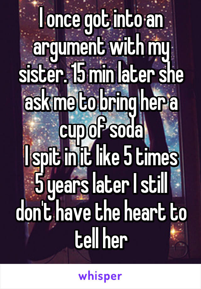 I once got into an argument with my sister. 15 min later she ask me to bring her a cup of soda
I spit in it like 5 times
5 years later I still don't have the heart to tell her
