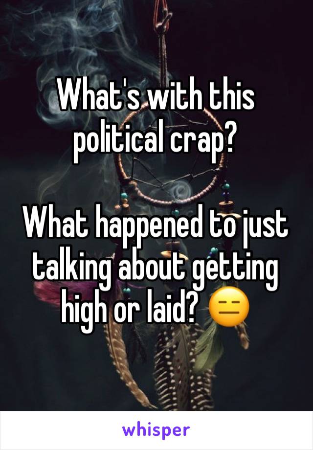 What's with this political crap?

What happened to just talking about getting high or laid? 😑
