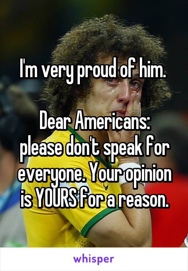 I'm very proud of him. 

Dear Americans: please don't speak for everyone. Your opinion is YOURS for a reason.