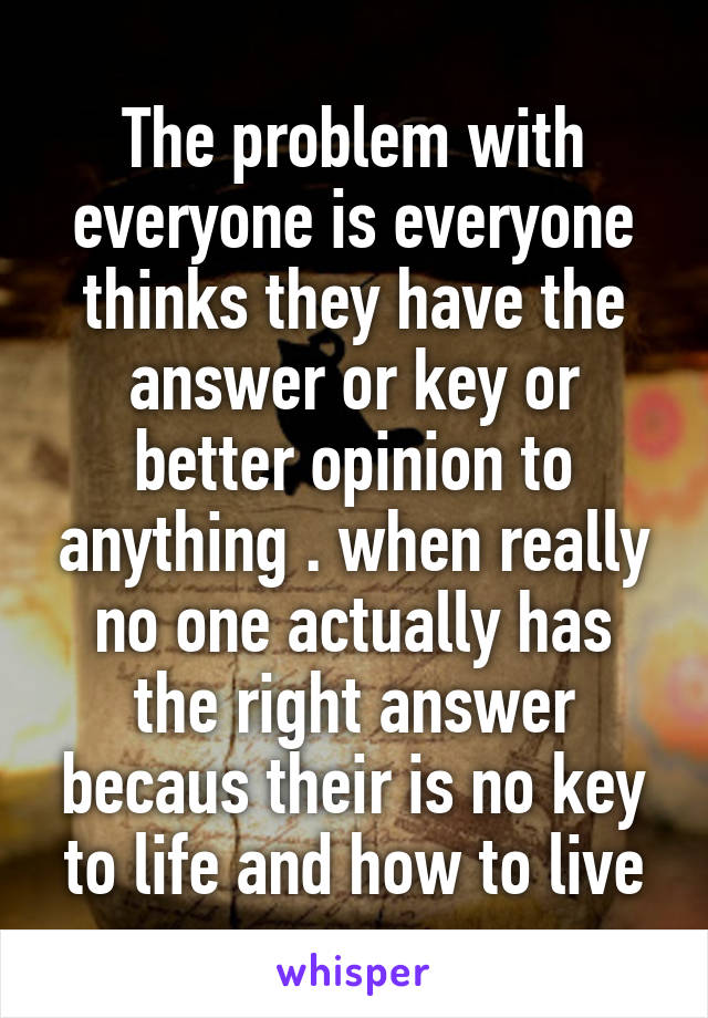 The problem with everyone is everyone thinks they have the answer or key or better opinion to anything . when really no one actually has the right answer becaus their is no key to life and how to live