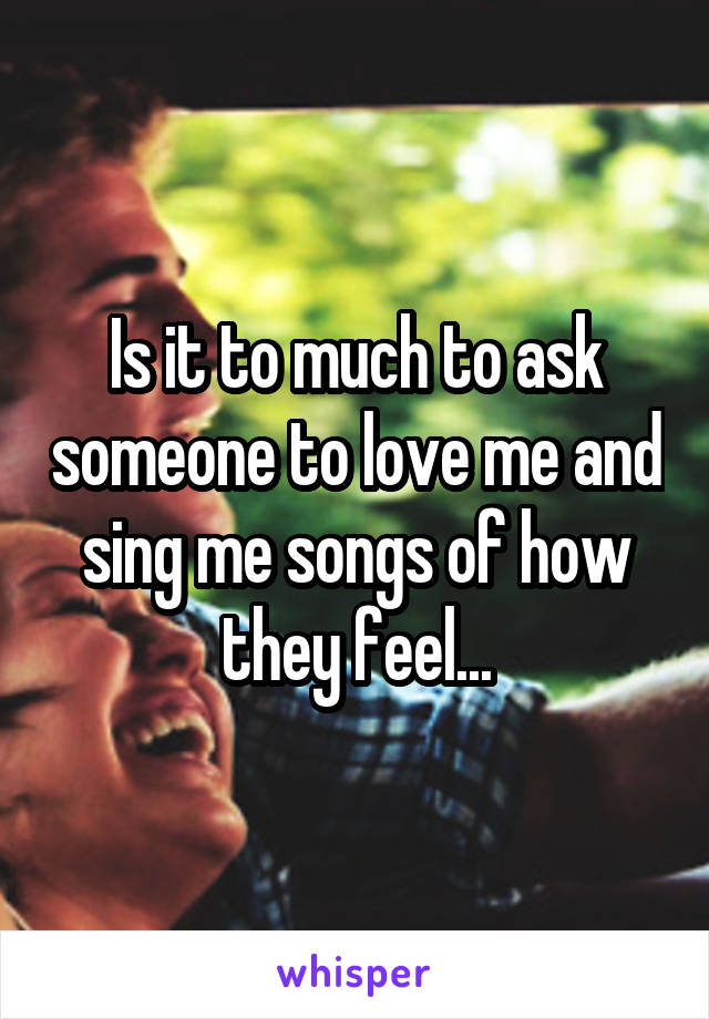 Is it to much to ask someone to love me and sing me songs of how they feel...