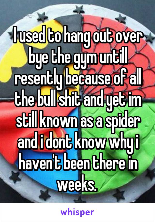 I used to hang out over bye the gym untill resently because of all the bull shit and yet im still known as a spider and i dont know why i haven't been there in weeks. 