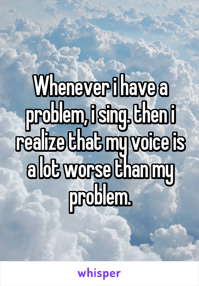 Whenever i have a problem, i sing. then i realize that my voice is a lot worse than my problem.