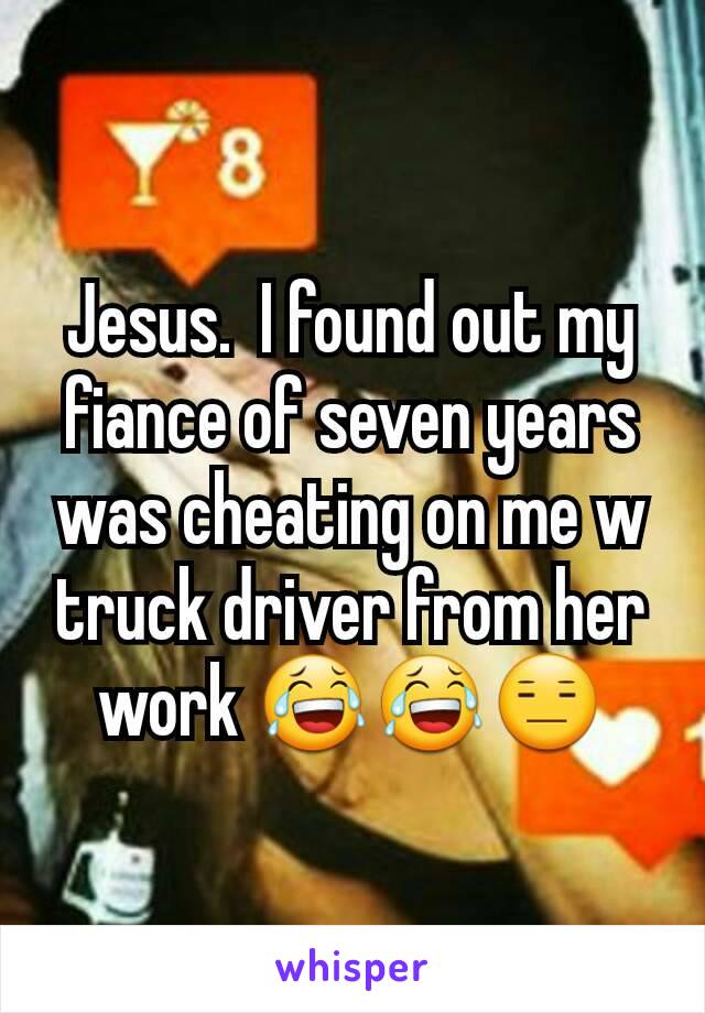 Jesus.  I found out my fiance of seven years was cheating on me w truck driver from her work 😂😂😑