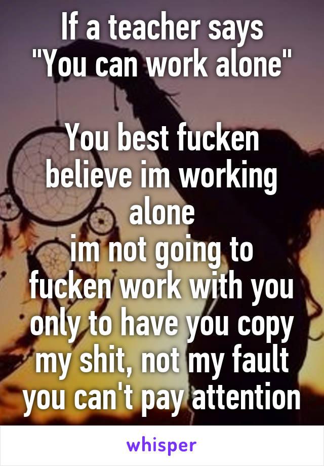 If a teacher says
"You can work alone" 
You best fucken believe im working alone
im not going to fucken work with you only to have you copy my shit, not my fault you can't pay attention 