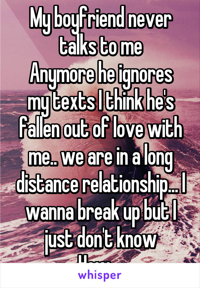 My boyfriend never talks to me
Anymore he ignores my texts I think he's fallen out of love with me.. we are in a long distance relationship... I wanna break up but I just don't know
How....