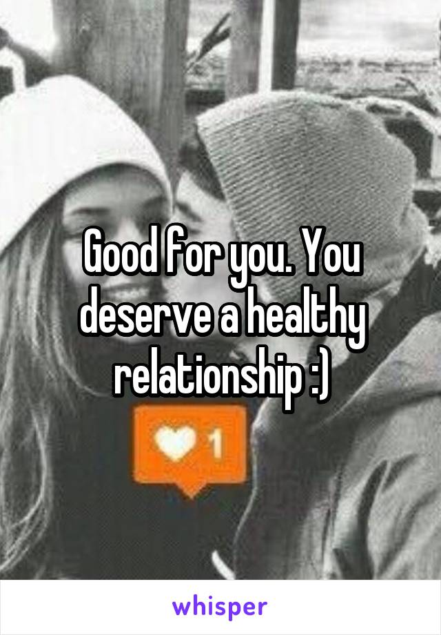 Good for you. You deserve a healthy relationship :)