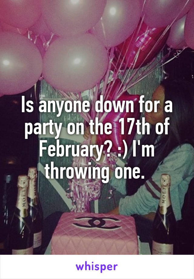 Is anyone down for a party on the 17th of February? :) I'm throwing one. 