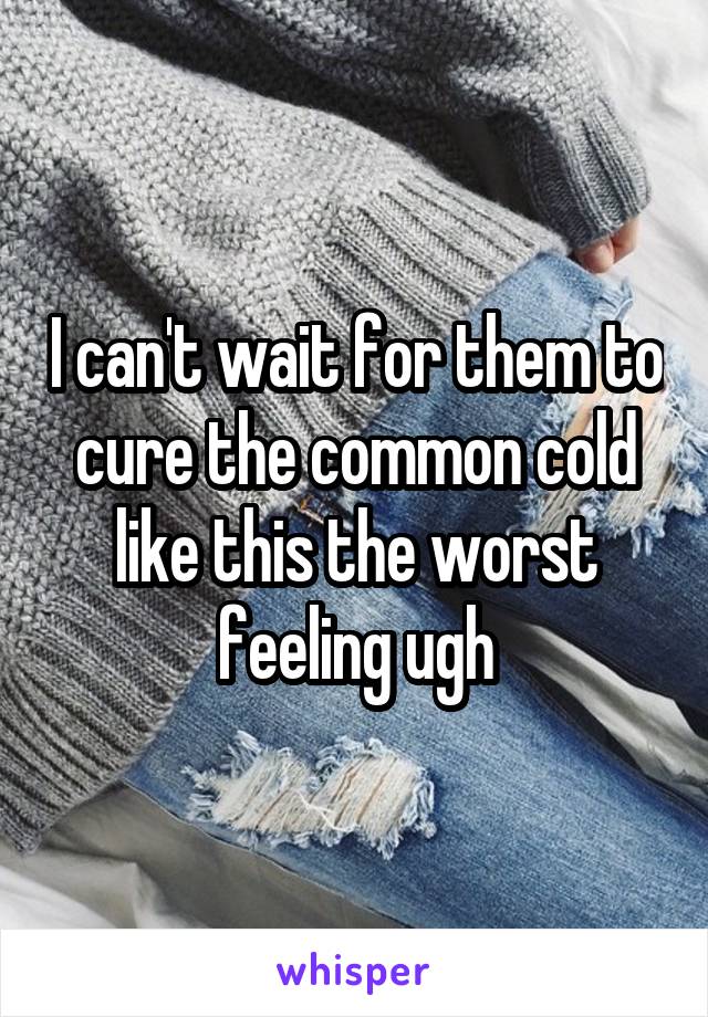 I can't wait for them to cure the common cold like this the worst feeling ugh