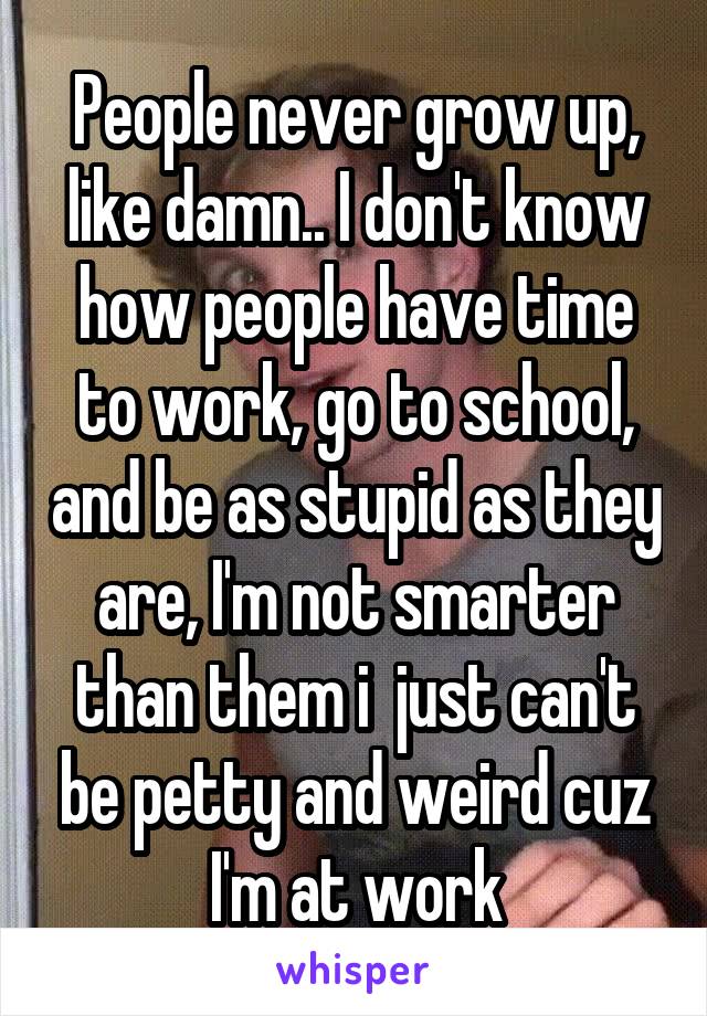 People never grow up, like damn.. I don't know how people have time to work, go to school, and be as stupid as they are, I'm not smarter than them i  just can't be petty and weird cuz I'm at work