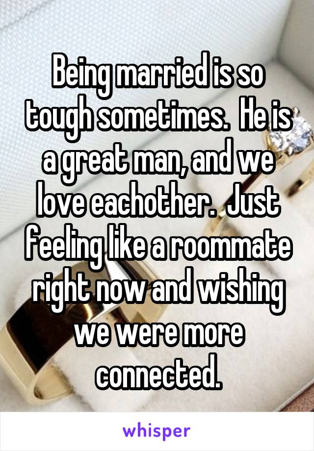 Being married is so tough sometimes.  He is a great man, and we love eachother.  Just feeling like a roommate right now and wishing we were more connected.