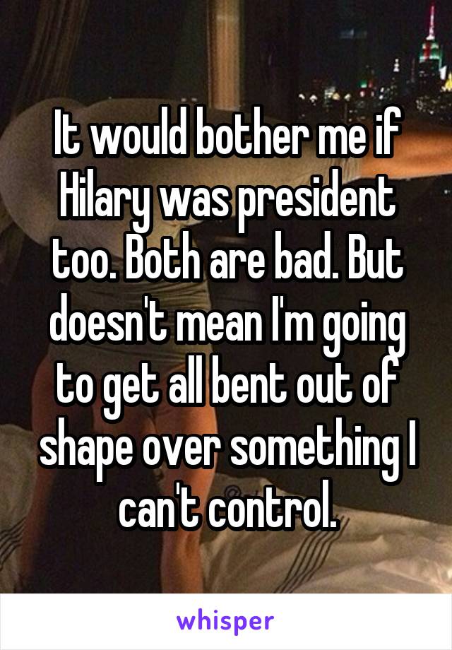 It would bother me if Hilary was president too. Both are bad. But doesn't mean I'm going to get all bent out of shape over something I can't control.