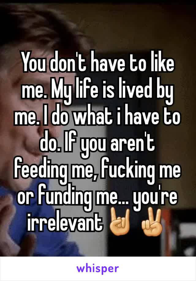 You don't have to like me. My life is lived by me. I do what i have to do. If you aren't feeding me, fucking me or funding me... you're irrelevant🤘✌