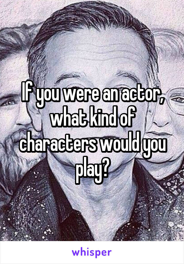 If you were an actor, what kind of characters would you play?