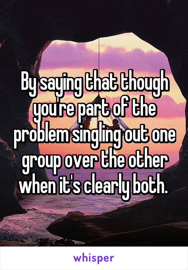 By saying that though you're part of the problem singling out one group over the other when it's clearly both. 